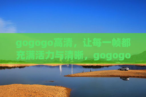 gogogo高清，让每一帧都充满活力与清晰，gogogo高清，帧帧活力清晰
