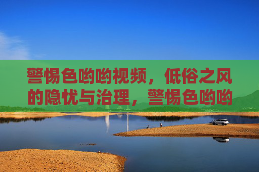 警惕色哟哟视频，低俗之风的隐忧与治理，警惕色哟哟视频，低俗之风的隐忧与治理