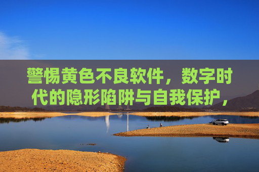 警惕黄色不良软件，数字时代的隐形陷阱与自我保护，警惕黄色不良软件，数字时代的隐形陷阱与自我保护