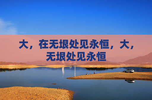 大,在无垠处见永恒,大,无垠处见永恒 大,在无垠处见永恒,大,无垠处见永恒