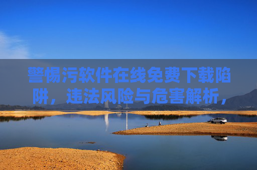 警惕污软件在线免费下载陷阱，违法风险与危害解析，污软件免费下载陷阱，违法风险与危害警示