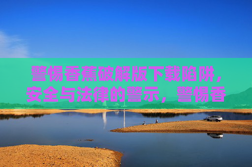 警惕香蕉破解版下载陷阱,安全与法律的警示,警惕香蕉破解版下载陷阱,安全法律警示 警惕香蕉破解版下载陷阱,安全与法律的警示,警惕香蕉破解版下载陷阱,安全法律警示