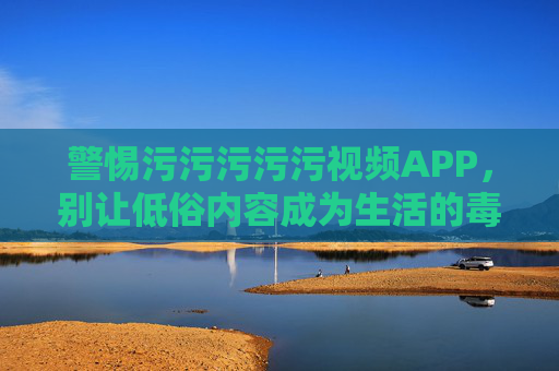 警惕污污污污污视频APP,别让低俗内容成为生活的毒瘤,警惕低俗视频APP,莫让低俗内容成生活毒瘤 警惕污污污污污视频APP,别让低俗内容成为生活的毒瘤,警惕低俗视频APP,莫让低俗内容成生活毒瘤
