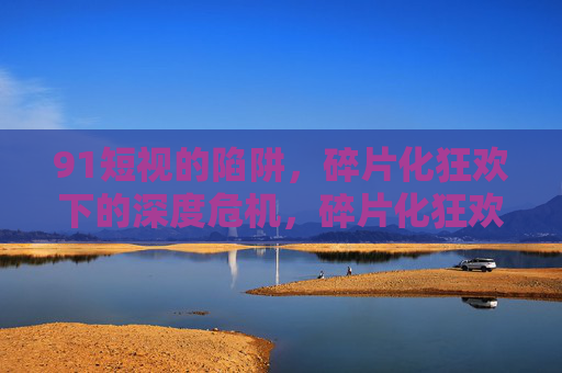 91短视的陷阱,碎片化狂欢下的深度危机,碎片化狂欢下的短视陷阱与深度危机 91短视的陷阱,碎片化狂欢下的深度危机,碎片化狂欢下的短视陷阱与深度危机
