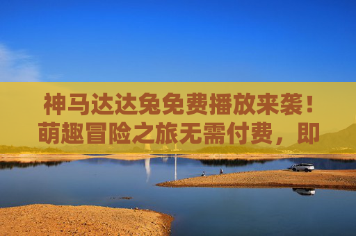 神马达达兔免费播放来袭！萌趣冒险之旅无需付费，即刻开启，神马达达兔萌趣冒险免费来袭