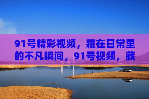 91号精彩视频,藏在日常里的不凡瞬间,91号视频,藏在日常的不凡瞬间 91号精彩视频,藏在日常里的不凡瞬间,91号视频,藏在日常的不凡瞬间