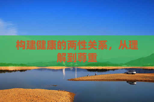 构建健康的两性关系,从理解到尊重 构建健康的两性关系,从理解到尊重