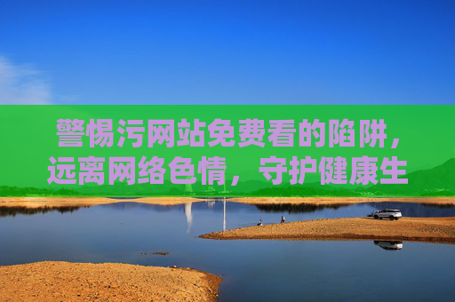 警惕污网站免费看的陷阱,远离网络色情,守护健康生活 警惕污网站免费看的陷阱,远离网络色情,守护健康生活