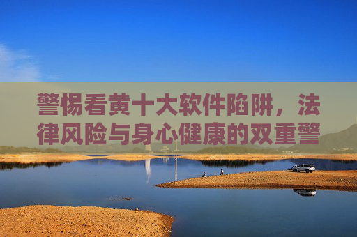 警惕看黄十大软件陷阱,法律风险与身心健康的双重警示,警惕看黄十大软件陷阱,法律风险与身心健康的双重警示 警惕看黄十大软件陷阱,法律风险与身心健康的双重警示,警惕看黄十大软件陷阱,法律风险与身心健康的双重警示