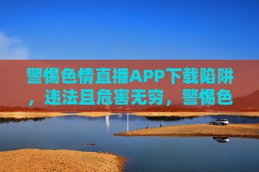 警惕色情直播APP下载陷阱，违法且危害无穷，警惕色情直播APP下载陷阱，违法危害无穷