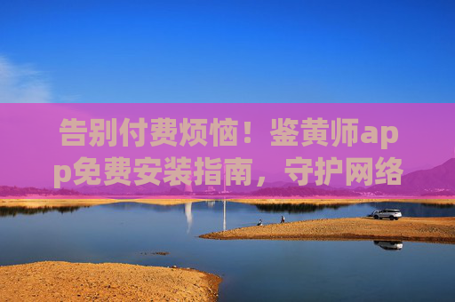 告别付费烦恼！鉴黄师app免费安装指南，守护网络内容安全，鉴黄师app免费安装指南，告别付费烦恼，守护网络内容安全