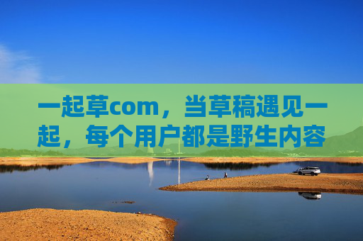 一起草com,当草稿遇见一起,每个用户都是野生内容的园丁,草稿共育,野生生长 一起草com,当草稿遇见一起,每个用户都是野生内容的园丁,草稿共育,野生生长