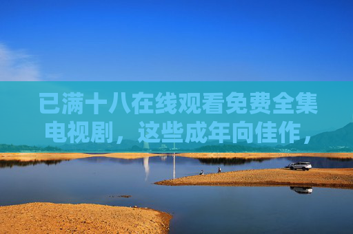 已满十八在线观看免费全集电视剧，这些成年向佳作，无需会员即可全集追完，成年向免费全集无需会员在线追完