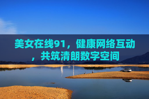 美女在线91,健康网络互动,共筑清朗数字空间 美女在线91,健康网络互动,共筑清朗数字空间