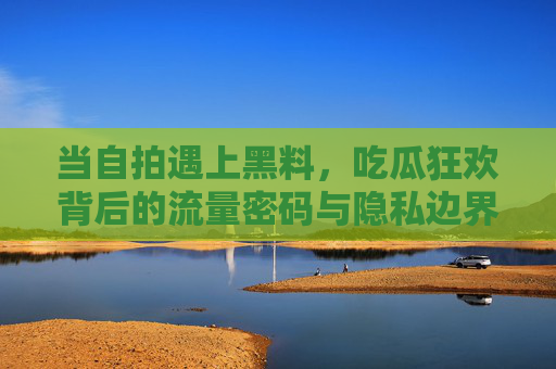 当自拍遇上黑料,吃瓜狂欢背后的流量密码与隐私边界,自拍黑料引爆吃瓜狂欢,流量密码与隐私边界的博弈 当自拍遇上黑料,吃瓜狂欢背后的流量密码与隐私边界,自拍黑料引爆吃瓜狂欢,流量密码与隐私边界的博弈