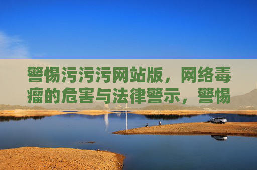 警惕污污污网站版,网络毒瘤的危害与法律警示,警惕污污污网站版,网络毒瘤危害与法律警示 警惕污污污网站版,网络毒瘤的危害与法律警示,警惕污污污网站版,网络毒瘤危害与法律警示