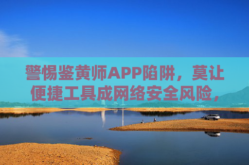 警惕鉴黄师APP陷阱，莫让便捷工具成网络安全风险，警惕鉴黄师APP陷阱，莫让便捷工具成网络安全风险