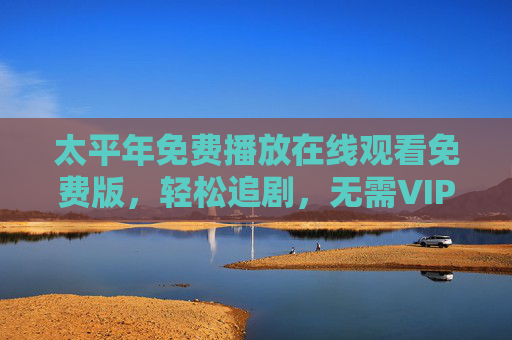 太平年免费播放在线观看免费版，轻松追剧，无需VIP，沉浸式体验古装权谋与江湖儿女情，太平年免费沉浸式观看，古装权谋江湖儿女情