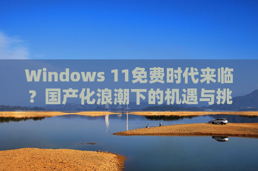 Windows 11免费时代来临?国产化浪潮下的机遇与挑战,Windows 11免费时代,国产化浪潮的机遇与挑战 Windows 11免费时代来临?国产化浪潮下的机遇与挑战,Windows 11免费时代,国产化浪潮的机遇与挑战