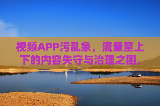 视频APP污乱象,流量至上下的内容失守与治理之困,流量至上视频APP,内容失守与治理之困 视频APP污乱象,流量至上下的内容失守与治理之困,流量至上视频APP,内容失守与治理之困