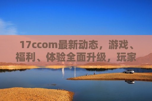 17ccom最新动态，游戏、福利、体验全面升级，玩家必看！