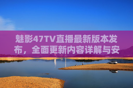 魅影47TV直播最新版本发布，全面更新内容详解与安全下载指南，魅影47TV直播最新版发布，更新内容详解与安全下载指南