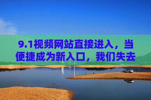 9.1视频网站直接进入,当便捷成为新入口,我们失去了什么又得到了什么?便捷入口,视频网站的得与失? 9.1视频网站直接进入,当便捷成为新入口,我们失去了什么又得到了什么?便捷入口,视频网站的得与失?