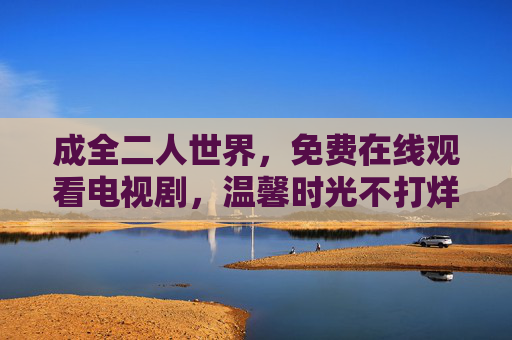 成全二人世界,免费在线观看电视剧,温馨时光不打烊,成全二人世界,免费看剧温馨不打烊 成全二人世界,免费在线观看电视剧,温馨时光不打烊,成全二人世界,免费看剧温馨不打烊