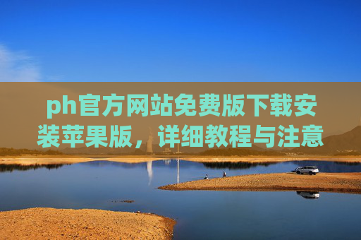 ph官方网站免费版下载安装苹果版，详细教程与注意事项，ph官方网站免费版苹果版下载安装教程及注意事项