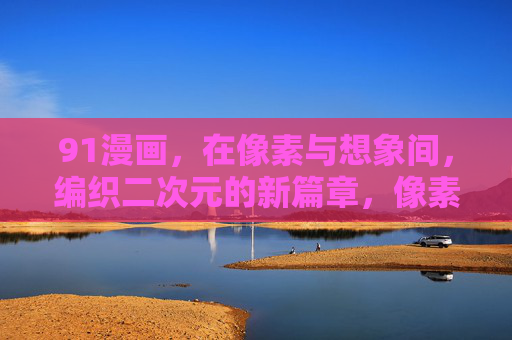 91漫画,在像素与想象间,编织二次元的新篇章,像素与想象间,91漫画编织二次元新篇 91漫画,在像素与想象间,编织二次元的新篇章,像素与想象间,91漫画编织二次元新篇