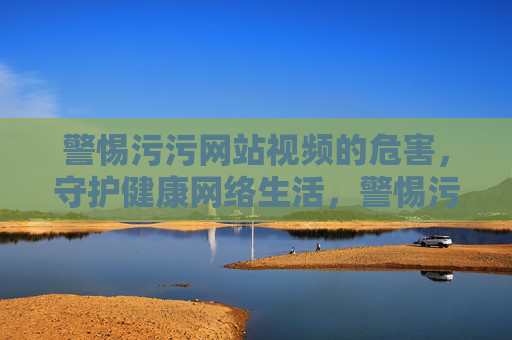 警惕污污网站视频的危害,守护健康网络生活,警惕污视频危害,守护健康网络生活 警惕污污网站视频的危害,守护健康网络生活,警惕污视频危害,守护健康网络生活