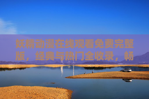 妖精动漫在线观看免费完整版，经典与热门全收录，畅享奇幻盛宴，妖精动漫免费完整版，经典热门全收录，畅享奇幻盛宴