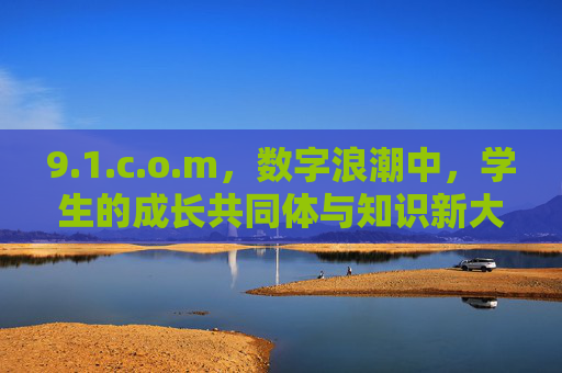 9.1.c.o.m,数字浪潮中,学生的成长共同体与知识新大陆,数字浪潮中,学生成长共同体与知识新大陆 9.1.c.o.m,数字浪潮中,学生的成长共同体与知识新大陆,数字浪潮中,学生成长共同体与知识新大陆