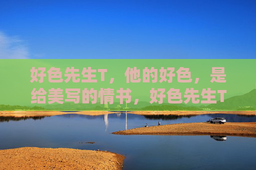 好色先生T,他的好色,是给美写的情书,好色先生T,情书为美,好色为笔 好色先生T,他的好色,是给美写的情书,好色先生T,情书为美,好色为笔