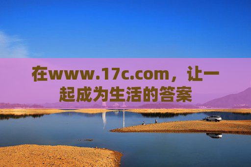 在www.17c.com，让一起成为生活的答案