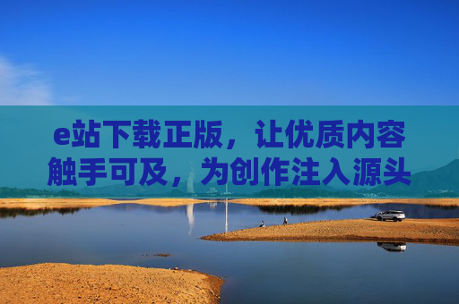 e站下载正版,让优质内容触手可及,为创作注入源头活水 e站下载正版,让优质内容触手可及,为创作注入源头活水