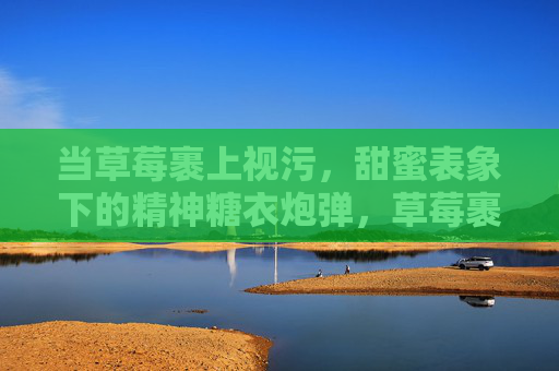 当草莓裹上视污，甜蜜表象下的精神糖衣炮弹，草莓裹视污，甜蜜的精神糖衣炮弹