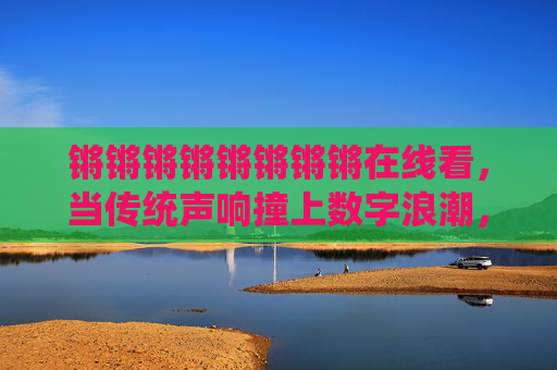 锵锵锵锵锵锵锵锵在线看,当传统声响撞上数字浪潮,耳朵在屏幕里听见世界,传统声响撞数字浪潮,耳朵在屏幕听见世界 锵锵锵锵锵锵锵锵在线看,当传统声响撞上数字浪潮,耳朵在屏幕里听见世界,传统声响撞数字浪潮,耳朵在屏幕听见世界