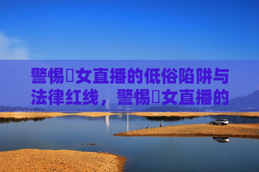 警惕祼女直播的低俗陷阱与法律红线,警惕祼女直播的低俗陷阱与法律红线 警惕祼女直播的低俗陷阱与法律红线,警惕祼女直播的低俗陷阱与法律红线