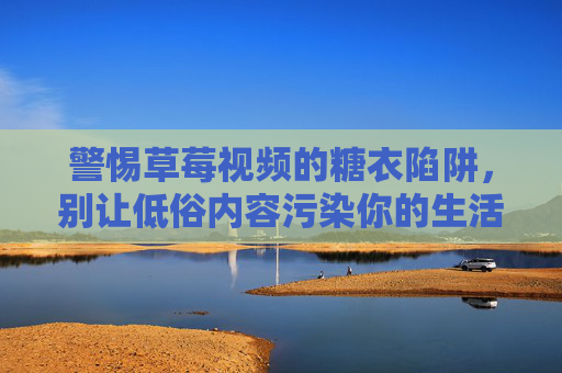 警惕草莓视频的糖衣陷阱,别让低俗内容污染你的生活 警惕草莓视频的糖衣陷阱,别让低俗内容污染你的生活