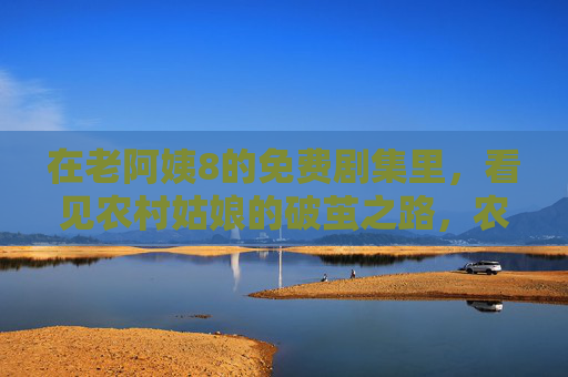 在老阿姨8的免费剧集里，看见农村姑娘的破茧之路，农村姑娘的破茧之路