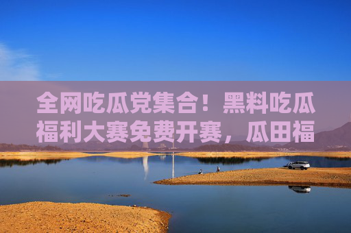 全网吃瓜党集合!黑料吃瓜福利大赛免费开赛,瓜田福利拿到手软!全网吃瓜福利大赛免费开赛!黑料瓜田福利拿到手软! 全网吃瓜党集合!黑料吃瓜福利大赛免费开赛,瓜田福利拿到手软!全网吃瓜福利大赛免费开赛!黑料瓜田福利拿到手软!