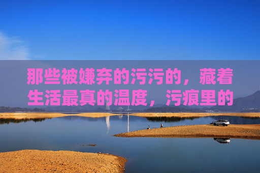那些被嫌弃的污污的,藏着生活最真的温度,污痕里的生活温度 那些被嫌弃的污污的,藏着生活最真的温度,污痕里的生活温度