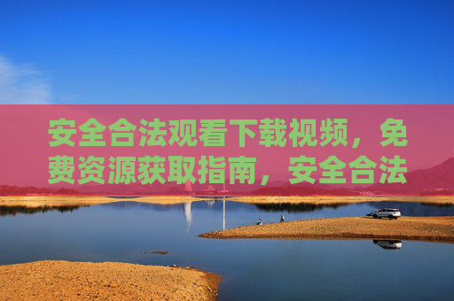 安全合法观看下载视频,免费资源获取指南,安全合法免费视频资源获取指南 安全合法观看下载视频,免费资源获取指南,安全合法免费视频资源获取指南