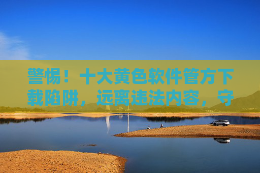 警惕!十大黄色软件管方下载陷阱,远离违法内容,守护清朗网络,警惕十大黄色软件官方下载陷阱,远离违法内容守护清朗网络 警惕!十大黄色软件管方下载陷阱,远离违法内容,守护清朗网络,警惕十大黄色软件官方下载陷阱,远离违法内容守护清朗网络
