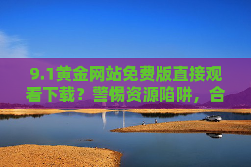 9.1黄金网站免费版直接观看下载?警惕资源陷阱,合法观影才是正道!警惕9.1黄金网站免费陷阱,合法观影才是正道 9.1黄金网站免费版直接观看下载?警惕资源陷阱,合法观影才是正道!警惕9.1黄金网站免费陷阱,合法观影才是正道