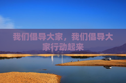 我们倡导大家,我们倡导大家行动起来 我们倡导大家,我们倡导大家行动起来