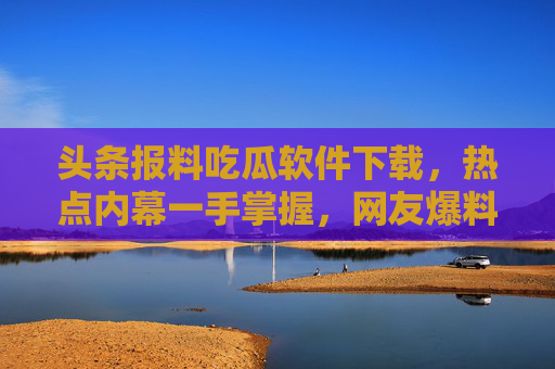 头条报料吃瓜软件下载,热点内幕一手掌握,网友爆料全在这!头条报料吃瓜软件下载,热点内幕一手掌握,网友爆料全在这 头条报料吃瓜软件下载,热点内幕一手掌握,网友爆料全在这!头条报料吃瓜软件下载,热点内幕一手掌握,网友爆料全在这
