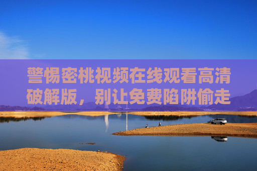 警惕密桃视频在线观看高清破解版,别让免费陷阱偷走你的安全与权益,警惕密桃视频破解版免费陷阱,安全权益莫失 警惕密桃视频在线观看高清破解版,别让免费陷阱偷走你的安全与权益,警惕密桃视频破解版免费陷阱,安全权益莫失