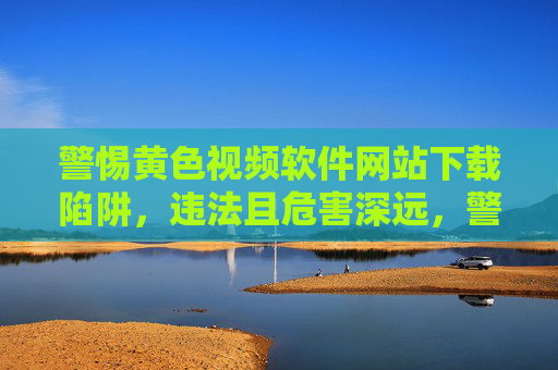 警惕黄色视频软件网站下载陷阱，违法且危害深远，警惕黄色视频软件下载陷阱，违法且危害深远
